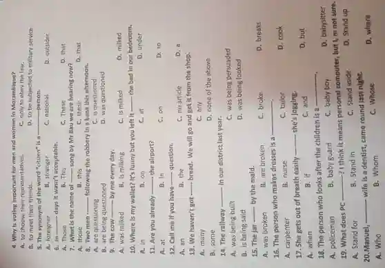 4. Why is voting important for men and women in Mozambique?
A. to choose their representatives.
C. only to obey the law.
B. to meet their friends.
D. to be subjected to military service.
__ person.
5. The synonym of the word "citizen" is 8
A.foreigner
B . stranger
c national
D outsider
6. In __ days it wasn't acceptable.
A. Those
3. This
C. These
7. What is the name of __ song by Mr Bau we are hearing now?
B. this
C. these
8. Two men __ -- following the robbery in a bank this afternoon.
A. are questioning
C. is questioned
B. are being questioned
D. was questioned
9. The cow __ by me every day.
A. was milked
B. is milking
C. is milked
10 . Where is my wallet?It's funny but you left it
__ the bed in our bedroom.
A. in
B.on
C. at
D. under
11. Are you already __ the airport?
A. at
B. in
C. on
D. to
12. Call me if you have __ question.
A. an
B. the
C.no article
13. We haven't got __ bread . We will go and get it from the shop.
A. many
C. any
B. some
D. none of the above
14. The railway __ in our district last year.
C. was being persuaded
A. was being built
D. was being looked
B. is being said
15. The jar __ by the maid.
C.broke
D breaks
A. was broken
B. are broken
16. The person who makes dresses is a
__
A carpenter
B. nurse
C. tailor
D. cook
17. She gets out of breath easily
__ she's jogging.
C. and
D. but
A. when
B. if
18. The person who looks after the children is a
__
A.policeman
B. baby guard
C. baby boy
D . babysitter
19 . What does PC
__ --? I think it means personal computer , but I, m not sure.
A. Stand for
B. Stand in
C. Stand aside
D. Stand up
20 Manuel,
__ wife is a dentist,came round last night.
D . where
A. Who
B .Whom
C.Whose