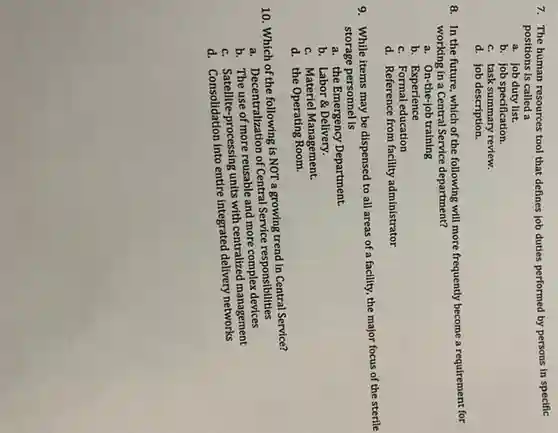 7. The human resources tool that defines job duties performed by persons in specific
positions is called a
a. job duty list.
b. job specification.
c. task summary review
d. job description.
8. In the future , which of the following will requirement for
working in a Central Service department?
a. On-the-job training
b. Experience
c. Formal education
d. Reference from facility administrator
9. While items may be dispensed to all areas of a facility, the major focus of the sterile
storage personnel is
a. the Emergency Department.
b. Labor &Delivery.
c. Materiel Management.
d. the Operating Room.
10. Which of the following is NOT a growing trend in Central Service?
a. Decentralization of Central Service responsibilities
b. The use of more reusable and more complex devices
c. Satellite-processing units with centralized management
d.entire integrated delivery networks