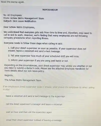 Read the memo agaln.
MEMORANDUM
TD: All Employees
From: Achew Bistro Management Team
Subject: Sick Leave Notification
Dear Achew Bistro Employees,
We understand that everyone gets sick from time to time and, therefore , may need to
call In sick to work. However, we're finding that many employees are not following
company procedures when reporting illness.
Everyone needs to follow these steps when calling In sick:
1. Call your direct supervisor as soon as possible. If your supervisor does not
answer, leave a volcemal and send a text message.
2. Tell your supervisor how much of your scheduled shift you will miss.
3. Inform your supervisor If you are using paid leave or not.
Depending on the circumstances, your direct supervisor may advise you whether or not
you need to submit a doctor's note. Please see the attached Employee Handbook for
more detalls about our sick leave policy.
Regards,
The Achew Bistro Management Team
If an employee's direct supervisor doesn't answer.what should the employee do when calling
In sick?
leave a volcemall and send a text message to the supervisor
call the direct supervisor's manager and leave a volcemall
walt an hour and then call the supervisor again
emall their direct supervisor Instead of leaving a message