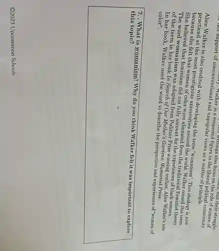 her support of unconventional and unpopular views as a matter of principle.
respected titings also focus on the role of on the and their struggle
in the liberal pontical community
<a href='https://www.questionai.com/knowledge/ke4i1ZaEUu-alice-walker' class='anchor-knowledge'>alice walker</a> is also credited with developing the term "womanism". This ideology is now
practiced at the most prestigious around the world this term
She believed that feminism did not fully count for the experiences of black women.
The believe felt that women of color were alienated from the traditional Feminist theory.
The word womanism use adapted from Pulitzer Prin Minning author, Alice Walker's use
of the term in her book In Search of Our Mother's Gardens : Womanist Prose.
In her book, Walker used the word to describe the perspective and experiences of "women of color".
7.. What is womanism?Why do you think Walker felt it was important to explore this
square 
Q2023 Uncommon Schools