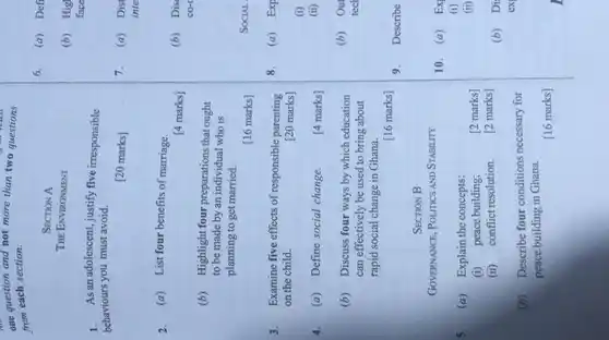 one question and not more than two question
from each section.
1. As an adolescent, justify five irresponsible
behaviours you must avoid.
[20 marks]
2. (a) List four benefits of marriage.
[4 marks]
3. Examine five effects of responsible parenting
on the child.	[20 marks]
SECTION A
THE ENVIRONMENT
(b) Highlight four preparations that ought
to be made by an individual who is
planning to get married.
[16 marks]
[4 marks]
(b) Discuss four ways by which education
can effectively be used to bring about
rapid social change in Ghana.
[16 marks]
SECTION B
GOVERNANCE, POLITICS AND STABILITY
[2 marks]
[2 marks]
(b) Describe four conditions necessary for
4. (a) Define social change.
(a) Explain the concepts:
(i) peace building;
(ii) conflict resolution.
6. (a) Defi
(b) Hig
face
7. (a) Dist
inte
(b) Dis
co-
(b) Out
tech
9. Describe
10. (a) Ex
(i)
(ii)
(b) Di
ex