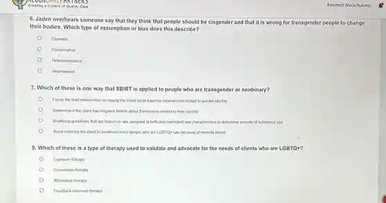 Kenneth Nwachukwu
6. Jaden overhears someone say that they think that people should be cisgender and that it is wrong for transgender people to change
their bodies. Which type of assumption or bias does this describe?
Cossexist
Cisnormative
Heteronormative
Heterosexist
7. Which of these is one way that SBIRT is applied to people who are transgender or nonbinary?
Focus the trief intervention on having the client recall traumus experienced related to gender identity
Determine if the client has negative beliefs about themselves related to ther identity
Moditying guidelines that are based on sex assigned at buth and correlated sexcharacteristics to determine seventy of substance use
Avoid referring the clent to treatment since people who are LGBTQ use because of minority stress
8. Which of these is a type of therapy used to validate and advocate for the needs of clients who are LGBTQ+?
Exposure therapy
Conversion therapy
Afirmative therapy
Fentuck informed therapy