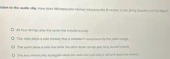 isten to the audio clip. How does Mendelssohn Hensel introduce the B section of the String Quartet in E-Flat Major?
All four strings play the same line simultaneously.
The viola plays a solo melody that is imitated in succession by the other strings.
The violin plays a solo line while the other three strings play long bowed chords.
The two violins play arpeggios while the viola and cello play a call-and-response melody.