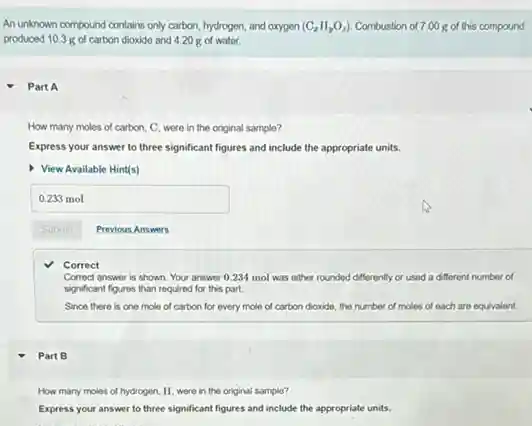 Part B
An unknown compound contains only carbon, hydrogen, and oxygon (C_(z)H_(y)O_(z)) Combustion of 7.00 g of this compound
produced 10.3 g of carbon dioxide and 4.20 of water.
Part A
How many moles of carbon, C, were in the original sample?
Express your answer to three significant figures and include the appropriate units.
View Available Hint(s)
square 
Submit
Correct
Correct answer is shown Your answer 0.234 mol was either rounded differently or used a different number of
significant figures than required for this part.
Since there is one mole of carbon for every mole of carbon dioxide de, the number of moles of each are equivalent.
How many moles of hydrogen, H, were in the original sample?
Express your answer to three significant figures and include the appropriate units.
Previous Answers
