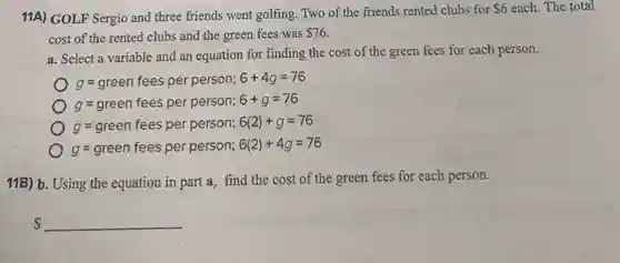 11A) GOLF Sergio and three friends went golfing Two of the friends rented clubs for
 6 each. The total
cost of the rented clubs and the green fees was 76
a. Select a variable and an equation for finding the cost of the green fees for each person.
g=green fees per person; 6+4g=76
g=green fees per person; 6+g=76
g=green fees per person; 6(2)+g=76
g=green fees per person; 6(2)+4g=76
11B) b. Using the equation in part a . find the cost of the green fees for each person.