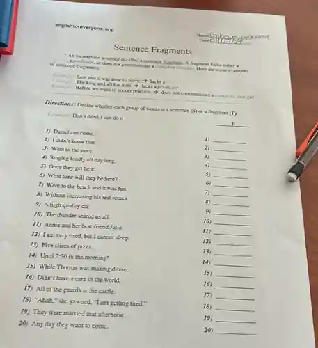 englishforeveryone.org
An incomplete sentence is called a sentence fragment. A fragment lacks either a
apredicate, or does not communicate a complete thought Here are some examples of sentence fragments:
Fumple
The king and all his men, > lacks a predicate
Example: Saw
Saw that it was time to leave.a
Example
Before we went to soccer practice.not communicate a complete thought
Directions: Decide whether each group of words is a sentence (S) or a fragment
(F)
Liample: Don't think I can do it.
__
1) Daniel can come.
2) I didn't know that.
1) __
3) Went to the store.
2) __
4) Singing loudly all day long.
3) __
5) Once they get here.
4) __
6) What time will they be here?
5) __
7) Went to the beach and it was fun.
6 __
8) Without increasing his test scores.
7) __
9) A high quality car.
8) __
10) The thunder scared us all.
9) __
11) Annie and her best friend Julia.
10) __
12) I am very tired but I cannot sleep.
11) __
13) Five slices of pizza.
12) __
14) Until 2:30 in the morning!
13) __
15) While Thomas was making dinner.
14) __
16) Didn't have a care in the world.
15) __
17) All of the guards at the castle.
16) __
18) "Ahhh," she yawned, "I am getting tired..
17) __
19) They were married that afternoon.
18) __
20) Any day they want to come.
19) __
20) __
Sentence Fragments