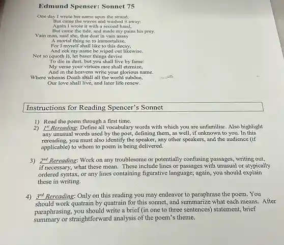 Edmund Spenser:Sonnet 75
One day I wrote her name upon the strand,
But came the waves and washed it away:
Again I wrote it with a second hand,
But came the tide, and made my pains his prey.
Vain man, said she that dost in vain assay
A mortal thing so to immortalize,
For I myself shall like to this decay,
And eek my name be wiped out likewise.
Not so (quoth I), let baser things devise
To die in dust, but you shall live by fame:
My verse your virtues rare shall eternize,
And in the heavens write your glorious name.
Where whenas Death shall all the world subdue,
Our love shall live and later life renew.
Instructions for Reading Spencer's Sonnet
1) Read the poem through a first time.
2) I"Rereading: Define all vocabulary words with which you are unfamiliar Also highlight
any unusual words used by the poet, defining them, as well, if unknown to you. In this
rereading, you must also identify the speaker, any other speakers, and the audience (if
applicable) to whom to poem is being delivered.
3) 2^nd Rereading: Work on any troublesome or potentially confusing passages, writing out,
if necessary, what these mean. These include lines or passages with unusual or atypically
ordered syntax, or any lines containing figurative language; again, you should explain
these in writing.
4) 3rd Rereading: Only on this reading you may endeavor to paraphrase the poem. You After
paraphrasing, you should write a brief (in one to three sentences ) statement, brief
summary or straightforward analysis of the poem's theme.