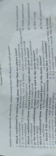 Multiple Choice Questions: Choose the correct answer from the choices for each question.
1. Which conditional is used to talk about things that are always true?
a) First conditional
b)conditional
2.In the sentence "If it rains tomorrow, I will stay home,"which conditiona is being used?
a) Zero conditional	b) First conditional	c) Second conditional
d) Third conditional
3.Which conditional form is used to regret about past events?
a) Zero conditional	b) First conditional
c) Second conditional
4. In the second conditional what tense is used in the main clause?
a) Present simple
c) Would + verb
d) Will + verb
5. Which conditional form uses "would have" in the main clause?
c) Second conditional
d) Third conditional
b) First conditional
6.1. Which of the following sentences correctly uses the first conditional?
a. If it rains I stay at home.
b. If it will rain tomorrow, I will stay at home.
c. If it rains tomorrow,I will stay at home.
- What is the trnical structu
d. If it rained tomorrow,I would stay at home.
a home?
d) Third conditional