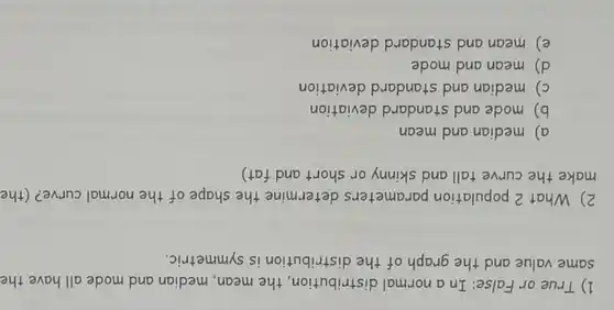 1) True or False:In a normal distribution,the mean, median and mode all have the
same value and the graph of the distribution is symmetric.
2) What 2 population parameters determine the shape of the normal curve? (the
make the curve tall and skinny or short and fat)
a) median and mean
b) mode and standard deviation
c) median and standard deviation
d) mean and mode
e) mean and standard deviation