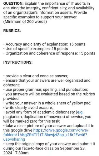 QUESTION:Explain the of IT audits in
ensuring the integrity , confidentiality , and availability
of an organization's information assets . Provide
specific examples to support your answer.
(Minimum of 200 words)
RUBRICS:
- Accuracy and clarity of explanation:15 points
- Use of specific examples:15 points
- Organizatior I and coherence of response:15 points
INSTRUCTIONS:
provide a clear and concise answer;
ensure that your answers are well -organized and
coherent;
use proper grammar , spelling , and punctuation;
you answers will be evaluated based on the rubrics
provided;
write your answer in a whole sheet of yellow pad;
- write clearly.avoid erasure;
- avoid any form of academic dishonesty (e.g.:
plagiarism , duplication of answers)otherwise , you
will be marked zero for this task;
- take a clear picture of your answer and upload it to
this google drive https://drive google .com/drive/
folders/1 AKqZR4Tf1tTIBiowiz t3sp z18r2Fw46?
- keep the original copy of your answer and submit it
during our face-to-face class on September 23,
2024-7:30am