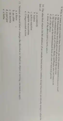 9. Why do many people consider Isaac Newton one of the greatest scientists who ever lived?
a. He formulated the laws that govern all motion in the universe
b. He combined the work of Galileo, Brahe and Kepler into one framework
c. He figured out the mathematical form of a law of universal gravity
d. all of the above
e. none of the above (not a, not b, not c)
10. The idea that objects (in the absence of an outside force) tend to continue doing what they are already doing is called the
law of
a. eccentricity
b. inertia
c. action-reaction
d. angular momentum
e. Congressional action
11. Newton showed that to change the direction in which an object is moving, one needs to apply:
a. a force
b. an orbit
c. an inertia
d. a perigee
e. a bribe