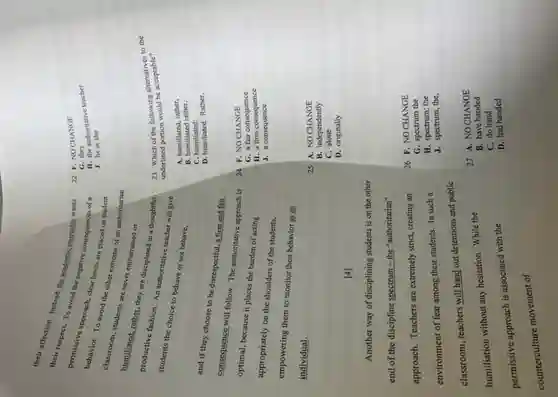 their respotion Instead, the Mademic instructor wants
Demrespect. To avoid the negative consequences of a
behavior. approach, class news are placed on student
To avoid the other extreme of an authoriturian
summer students are never embarrassed or
productional; rather, they are disciplined in a thoughtful,
productive fashion. An authoritation teacher will give
students the choice to behave or not behave,
and if they choose to be disrespectful, a firm and fair
consequence will follow. The authoritative approach is
optimal, because it places the burden of acting
appropriately on the shoulders of the students,
empowering them to monitor their behavior as an
individual.
[4]
Another way of disciplining students is on the other
end of the discipline spectrum - the "authoritarian"
approach. Teachers are extremely strict, creating an
environment of fear among their students. In such a
classroom, teachers will hand out detentions and public
humiliation without any hesitation While the
permissive approach is associated with the
counterculture movement of
22. F. NOCHANGE
G. they 11. the authoritative teacher
J. he or she
23. Which of the following alternative to the
and Which portion would be acceptable?
A. humiliated, rather,
B. humiliated rather,
C. humiliated:
D. humiliated. Rather,
24. F. NOCHANGE
G. a fair consequence
H. a firm consequence
J. a consequence
25. A. NO CHANGE
B. independently
C. alone
D. originally
26. F. NOCHANGE
G. spectrum the
H. spectrum; the
J. spectrum, the,
27. A. NO CHANGE
B. have handed
C. do hand
D. had handed