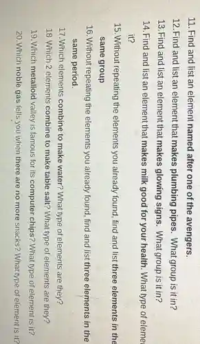 11. Find and list an element named after one of the avengers.
12. Find and list an element that makes plumbing pipes . What group is it in?
13. Find and list an element that makes glowing signs. What group is it in?
14. Find and list an element that makes milk good for your health. What type of eleme
it?
15. Without repeating the elements you already found, find and list three elements in the
same group
16. Without repeating the elements you already found, find and list three elements in the
same period.
17. Which elements combine to make water? What type of elements are they?
18. Which 2 elements combine to make table salt? What type of elements are they?
19. Which metalloid valley is famous for its computer chips?What type of element is it?
20. Which noble gas tells you when there are no more snacks?What type of element is it?
