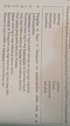 Piliin sa loobng kahon ang kasalungat ng salitang sinalungguhitan sa pangungusap.
mahirap	naubos
maamo	binuo
kinaibigan	pinabayaan
kaguluhan	nabalisa
a. Pinigilan ni Agyu si Tanagyaw na makipaglaban dahil bata pa sa
pakikipaglaban.
b. Napanatag na si Agyu dahil nawala na ang mga kalaban.
c. Problema nina Agyu ang kapayapaan sa kanilang lugar.
d. Ang mga baboy-ramo ay mailap kaya mahirap hulihin.
e. May natira pang pulot para kay Banlak.
f. Hinati nina Agyu ang nahuling baboy-ramo.
g. Kinalaban ni Tanagyaw ang mga kaaway ng kanilang lahi.
h. Masaya si Agyu dahil sa masagana ang kanilang ani.