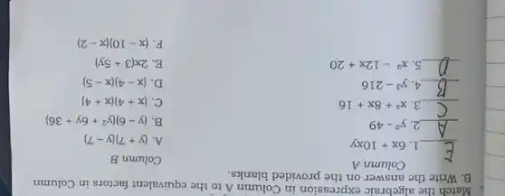 Match the algebraic expression in Column A to the equivalent factors in Column
B. Write the answer on the provided blanks.
__
1. 6x+10xy
Column A
__ 2. y^2-49
__ 3. x^2+8x+16
__ 4. y^3-216
__ 5. x^2-12x+20
Column B
A. (y+7)(y-7)
B (y-6)(y^2+6y+36)
C. (x+4)(x+4)
D. (x-4)(x-5)
E. 2x(3+5y)
F. (x-10)(x-2)