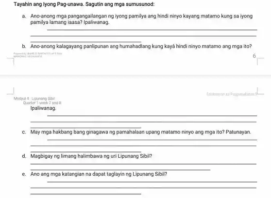 Tayahin ang lyong Pag-unawa. Sagutin ang mga sumusunod:
a. Ano-anong mga pangangailangan ng iyong pamilya ang hindi ninyo kayang matamo kung sa iyong
pamilya lamang iaasa? Ipaliwanag.
__
b. Ano-anong kalagayang panlipunan ang humahadlang kung kayā hindi ninyo matamo ang mga ito?
Prepared by SHYNE B. BAKUNEINESP 92020
MARICRISE VILLACAMPA
Modyul 4: Lipunang Sibil
Quarter 1 week7 and 8
Ipaliwanag.
__
C. May mga hakbang bang ginagawa ng pamahalaan upang matamo ninyo ang mga ito? Patunayan.
__
d. Magbigay ng limang halimbawa ng uri Lipunang Sibil?
__
e. Ano ang mga katangian na dapat taglayin ng Lipunang Sibil?
__
Edukasyon sa Pagpapakatao 9