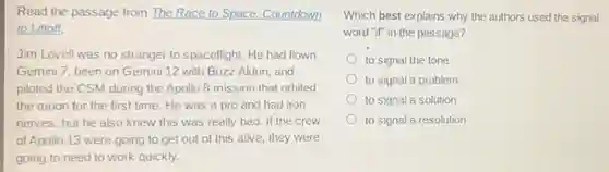 Read the passage from The Race to Space:Countdown
to Liftoff.
Jim Lovell was no stranger to spaceflight. He had flown
Gemini 7, been on Gemini 12 with Buzz Aldrin, and
piloted the CSM during the Apollo 8 mission that orbited
the moon for the first time. He was a pro and had iron
nerves, but he also knew this was really bad. If the crew
of Apollo 13 were going to get out of this alive, they were
going to need to work quickly.
Which best explains why the authors used the signal
word "if" in the passage?
to signal the tone
to signal a problem
to signal a solution
to signal a resolution