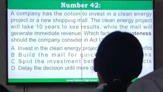 Number 42:
A company has the option|to invest in a clean energy
project or a new shopping mall. The clean energy project
will take 10 years to see results, while the mall will
generate immediate revenue] Which fact	oteness
should the company consider in Act
A. Invest in the clean energy/projec
lefits
B.Build the mall for quicl
C.Split the investment/bell
D. Delay the decision until more d