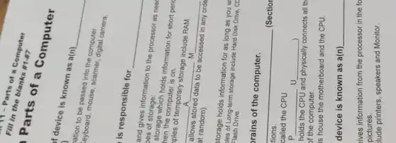 in the blank a Computer fill in the blank
Parts of a Computer
f device is known as a(n) )
keyboard, mouse, suntin computer.
be passed into the computer.
is responsible for
and gives information to the processor as need oes of storage:
storage which holds information for short peric
hen the computer is on.
ples of temporary storage include RAM
A
m
__
__
__
at random).	in any orde
all randoming data to be accessed in any orde
allows stored data to be
storage holds information for as long as you w
les of Long-term storage include Hard Disk Drive, CD Flash Drive
prains of the computer.
__
called the CPU
p
holds the CPU and physically connects all th
of the computer.
is house the motherboard and the CPU
device is known as a(n) __
sives information from the processor in the fo
pictures.
Jude printers, speakers and Monitor.