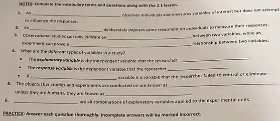 NOTES: Complete the vocabulary terms and questions along with the 2.1 lesson.
1. An __ observes individuals and measures variables of interest but does not attempt
to influence the responses.
2. An __ deliberately imposes some treatment on individuals to measure their responses.
3. Observational studies can only indicate an __
between two variables, while an
experiment can prove a	relationship between two variables.
__
4. What are the different types of variables in a study?
The explanatory variable is the independent variable that the researcher
__
__
The response variable is the dependent variable that the researcher
A __ variable is a variable that the researcher failed to control or eliminate.
__
5. The objects that studies and experiments are conducted on are known as
unless they are humans they are known as
__
__ are all combinations of explanatory variables applied to the experimental units.
PRACTICE: Answer each question thoroughly. Incomplete answers will be marked incorrect.