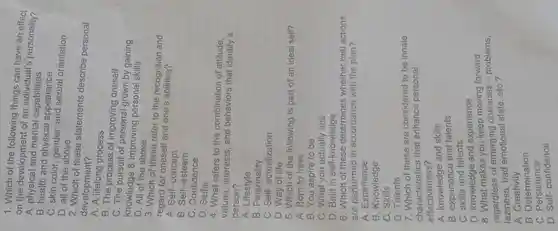 1. Which of the following things can have an effect
on the development of andividual's personality?
A. physical and mental capabilities
B. health and physical appearance
C. skin color orientation
D. all of the above
2. Which of these statements describe personal
development?
A. A lifelong process
B. The process of improving oneself
C. The pursuit of grown by gaining
knowledge & improving personal skills
D. All of the above
3. Which of these refer to the recognition and
regard for oneself and one's abilities
A. Self-concept
B. Self- esteem
C. Confidence
D. Selfie
4. What refers to the combination of attitude.
values, interests, and behaviors that identify a
person?
A. Lifestyle
B. Personality
C. Self-actualization
D. Way of life
5. Which of the following is part of an ideal self?
A. Born to have
B. You aspire to be
C. What you actually see
D. Built in self -knowledge
6. Which of these whether real actions
are performed in adercisines with the plan?
A. Experience
B. Knowledge
C. Skills
D. Talents
7. Which of these are considered to be innate
characteristics that enhance personal
effectiveness?
A. knowledge and skills
A. knowledge and talents
C. skills and talents
D. knowledge and experience
8. What makes you keep moving forward
regardless of emerging obstacles - problems,
laziness, bad state, etC.?
A Creativity
B Determination
B. Deferminate
D. Self-confidence