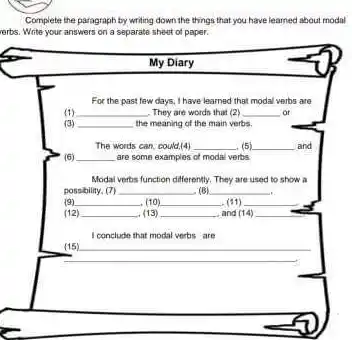 Complete the paragraph by writing down the things that you have learned about modal
rerbs. Write your answers on a separate sheot of paper.
__
__ or
__
The words can, could,(4) __ (5) __ and
(6) __ are some examples of modal verbs
Modal verbs function differently They are used to show a
possbility. (7) __ (B) __
__
__
__
__
__
I conclude that modal verbs are
(15) __