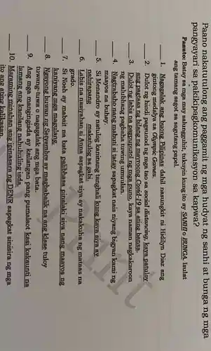 Paano nakatutulong ; ang paggamit ng mga hudyat ng sanhi at bungang mga
pangyayari sa pakikipagkomunike asyon sa kapwa?
Panuto: Batay sa mga may salungguhit tukuyin kung ito ay SANHI o BUNGA. Isulat
ang tamang sagot sa sagutang papel.
__
1. Nagagalak ang buong Pilipinas dahil nasungkit ni Hidilyn Diaz ang
gintong medalya sa Olympic Games.
__
2. Dulot ng hindi pagsunod ng mga tao sa social distancing kaya patuloy
ang pagtaas ng bilangng mayroong Covid-19 sa ating bansa.
__
3. Dulot ng labis na pagpuputol ng mga puno, kaya naman nagkakaroon
ng malubhang pagbaha tuwing umuulan.
__
4. Nagtrabaho nang mabuti si tatay sapagkat nais niyang bigyan kaming
maayos na buhay.
__
5. Si Menandro ay natulog kaninang tanghali kung kaya siya ay
nahirapang makatulog sa gabi.
__
6. Labis na nasiyahan si Anna sapagkat siya ay nakakuha ng mataas na
grado.
__
7. Si Noeh ay mabait na bata palibhasa pinalaki siva nang maayos ng
kaniyang mga magulang.
__
8. Ngayong buwan ng Setyembre ay magbabalik na ang klase tuloy
tuwang-tuwa o nagagalak ang mga bata.
__
9. Ang mga mangingisda ay kailangan pang pumalaot kasi kakaunti na
lamang ang kanilang nahuhuling isda.
__
10. Maraming minahan ang ipinasarang DENR sapagkat sinisirang mga
ito ang ating kalikasan.