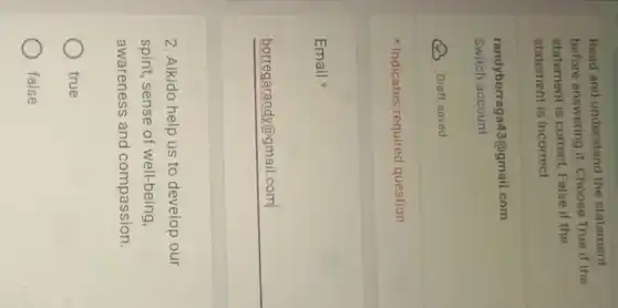 Read and understand the statement
before answering it. Choose True if the
statement is correct, False if the
statement is incorrect
randybor rega43@gmail.com
Switch account
Draft saved
Indicates required question
Email
__
2. Aikido help us to develop our
spirit, sense of well-being,
awareness and compassion.
true
false
