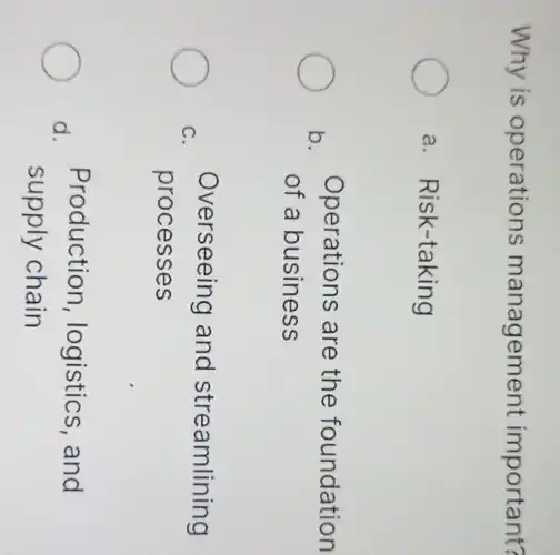 Why is operations management important?
a. Risk-taking
b.
Operations are the foundation
of a business
C.
Overseeing and streamlining
processes
Production , logistics, and