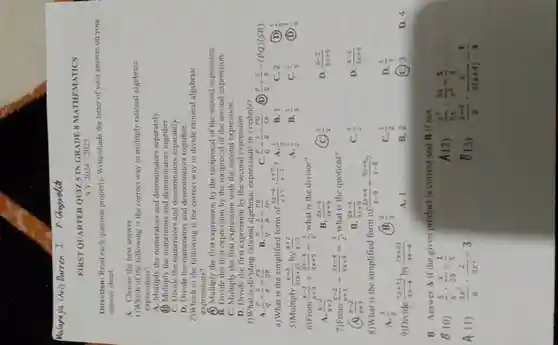 FIRST QUARTER QUIZ. 5 INGRADE 8 MATHEMATICS
SY 2024-2025
Direction: Read each question properly. Write/shade the letter of your answer on your
answer sheet.
A. Choose the best answer.
1)Which of the following is the correct way to multiply rational algebraic
expressions?
A. Multiply the numerators and separately.
(i) Multiply the numerators and denominators
C. Divide the numerators and separately
D. Divide the numerators and denominators together.
2)Which of the following is the correct way to divide rational algebraic
expressions?
(1) Multiply the first expression by the reciprocal of the second expression.
B. Divide the first expression by the reciprocal of the second expression.
C. Multiply the first with the second expression.
D. Divide the first expression by the second expression.
3)What is dividing rational algebraic expressions in symbols?
a (P)/(Q)+(S)/(R)=(PS)/(QR)
B (P)/(Q)+(S)/(R)=(PR)/(QS)
c (P)/(Q)+(S)/(R)=(PQ)/(SR)
(P)/(Q)+(S)/(R)=(PQ)(SR)
4)What is the simplified form of (2x-6)/(x+7)cdot (x+7)/(x-3) ? A. (1)/(2)
B. 1
5)Multiply (x-3)/(5(x+2)) by (x+2)/(x-3)
A. (1)/(2)
B. (1)/(3)
C. 2 (D)
C. (1)/(4) (1) (1)/(5)
6)From (x-2)/(x+3)+(2x-4)/(3x+9)=(3)/(2) what is the divisor?
A. (x-2)/(x+3)
B. (2x-4)/(3x+9)
c (3)/(2)
D. (x-2)/(3x+9)
7)From (x-2)/(x+3)div (2x-4)/(3x+9)=(3)/(2) what is the quotient?
x (x-2)/(x+3)
B. (2x-4)/(3x+9)
C. (3)/(2)
D. (x-2)/(3x+9)
8)What is the simplified form of (2x+4)/(x-8)div (3x+6)/(x-8)
(B) (2)/(3)
C. (1)/(2)
D. (1)/(3)
A. (3)/(2)
9)Divide (7x+21)/(4x-4) by (7x+21)/(4x-4)
A. 1
B. 2
(C) 3
D. 4
B. Answer A if the given product is correct and B if not.
B 10) (5)/(x)cdot (x)/(25)=(1)/(5)
A12) . (y^3)/(5x)cdot (3x)/(y^3)=(5)/(3)
A 11) (3x^2)/(6)cdot (2)/(3x^2)=3
B13) (x+4)/(8)cdot (6)/(3(x+4))=(1)/(4)