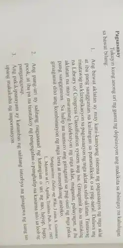 Pagsasanay
Tukuyin kung anong uring gamit ng depinisyon ang makikita sa ibinigay na kahulugan
sa bawat bilang.
1.
Ang bawat aklatan ay may kani-kaniyang sistema ng pagsasaayos ng mga aklat
at iba pang sanggunian na kailangan sa pananaliksik o sa pag-aaral. Dalawa ang
tinatawag na klasipikasyon sa pagsasaayos ng mga aklat sa silid-aklatan. Tinatawag
na Library of Congress Classification system ang isa . Ginagamit ito sa malaking
aklatan na may maraming koleksiyon ng mga aklat magasin, pahayagan ,at iba
pang sanggunian.Sa halip na numero ang ginagamit sa pag -uuri ng mga paksa,
ginagamit dito ang kombinasyon ng mga letra at numerikong arabiko.
Sanggunian: Daloy ng Wika 3 nina A Guimarie
L. Monton at C Aguila, Trinitas Pub Ave. 1997
2.
Ang pang-uri ay salitang nagsasaad ng katangian o uri ng tao, hayop , bagay,
at iba pa na tinutukoy ng pangngalan o panghalip na kasama nito sa loob ng
pangungusap.
3.
Ang pakikipanayam av katumbas ng salitang interbyu na ginagawa ng isang tao
upang impormasyon.