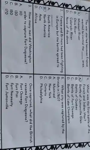I. The war started because France
wanted to control the __ area.
A. Missouri River
B. Ohio River
C. Colorado River
D. None of the above
2. France and Britain had been fighting
in Europe but the battle spread to
__
A. South America
B. North America
C. Asia
D. Africa
3.How many men did Washington
order to capture Fort Duquesne?
A. 110
B.130
C.150
D.170
4.What was the first battle of the
French and Indian War?
A2 Battle of Jumonville Glen
B. Battle of Quebec
C. Battle of Fort Oswego
D. Battle of Lake Champlain
5. What city was captured by the
British in 1760?
A . Montreal
B.New York
C. Ontario
D . Philadelphia
6. Once captured ,what did the British
rename Fort Duquesne?
A. Fort Oswego
B. Fort Pitt
C. Fort Necessity
D. Fort Jumonville