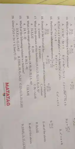 A. (3x-2)/(x^2)-2x
x-2
(3x-2)/(x^2)+2x B.
C. (3x+2)/(x^2)-2x
13. Which of the following is NOT a function?
c y=sqrt (8x^2-7x)+3
D. y=(3x^3-2)/(x-1)
A. y=5x^2-6x+3
B y^2=8x^2-7x+3
D. x^2+x+6
14.If f(x)=x+2 and g(x)=x^2-4 find f(x)+g(x)
C. x^2-x+2
A. x^2+x+2
B. x^2+x-2
15. Perform the indicated operation, (1)/(x)+(2)/(x-2)
C. (x-2)/(x^2)-2x
D. (3x-2)/(2x-2)
A. (3x-2)/(x^2)-2x
B. (3x+2)/(x^2)-2x
16. Domain is the list of all the __
values of a relation or a function.
C. z-values
D. all of the above
B. y-values
A. x-values
17. What is the domain of this function:
(0,1),(2,3),(-1,3),(4,5)
c  0,-1,2,4 
D.  1,3,5 
A.  1,3,3,5 
B.  3 
18. What is the range of this function:
(4,8),(9,2),(-3,-4)
C.  2,4,8 
D. all of the above
A.  4,9,-3 
B  8,2,-4 
19. Which of the following relation is a function?
D  (0,0),(1,2),(2,3) 
A.
 (3,1),(4,1),(3,4) 
B.  (0,0),(0,1),(1,2) 
C.
20. Given f(x)=2x+1
find f(-3)