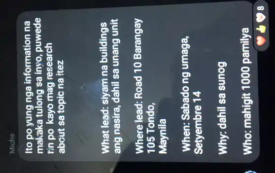 Micha
Ito po yúng nga information na
makaka tulong sa inyo , puwede
tín po kayo mag research
about sa topic na itez
What lead:siyam na buildings
ang nasira , dahil sa unang unit
Where lead:Road 10 Barangay
105 Tondo,
Maynila
When: Sabado ng umaga,
Setyembre 14
Why: dahil sa sunog
Who mahigit 1000 pamilya