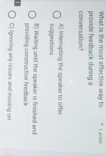 What is the most effective way to
provide feedback during a
conversation?
A) Interrupting the speaker to offer
suggestions
B) Waiting until the speaker is finished and
providing constructive feedback
C) Ignoring any issues and moving on
1 point