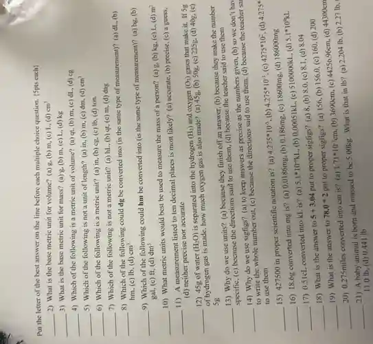 Put the letter of the best answer on the line before each multiple choice question. (5pts each)
__ 2) What is the base metric unit for volume? (a) g, (b)m, (c) L, (d) cm^3
__ 3) What is the base metric unit for mass? (a) g, (b)m, (c) L, (d)kg
__
4) Which of the following is a metric unit of volume? (a)qt, (b) m, (c)dL, (d) cg
cm^3
__
5) Which of the following is not a unit of length? (a) in (b) m, (c) dm (d)
__ 6) Which of the following is a metric unit? (a) in, (b)cg, (c) Ib, (d)ton.
__
7) Which of the following is not a metric unit? (a) hL , (b) qt, (c) m (d) dag
__
8) Which of the following could dg be converted into (is the same type of measurement)? (a)dL, (b)
hm, (c) Ib, (d) cm^3
__
9) Which of the following could hm be converted into (is the same type of measurement)? (a)hg, (b)
gal, (c) ft, (d) dm^3
__
10) What metric units would best be used to measure the mass of a person? (a) g.(b) kg, (c) L,(d)
m^3
__
11) A measurement listed to ten decimal places is most likely? (a)accurate, (b) precise, (c)a guess,
(d) neither precise nor accurate
__ 12) 45g of water (H_(2)O) is separated into the hydrogen
(H_(2)) and oxygen (O_(2)) gases that make it.If 5g
of hydrogen gas is made, how much oxygen gas is also made? (a)45g, (b) 50g, (c)225g, (d) 40g, (e)
Sg
__
13) Why do we use units? (a)because they finish off an answer, (b) because they make the number
specific, (c) because the directions said to use them, (d) because the teacher said to use them
__
14) Why do we use sigfigs? (a)to keep answers as precise as the numbers given, (b) so we don't hav
to write the whole number out, (c) because the directions said to use them, (d) because the teacher sai
to use them
__
15) 427500 in proper scientific notation is?(a)
4.275ast 10^-5 (b) 4.275ast 10^-3 (c) 4275ast 10^2 (d) 4.275^ast 
__
16) 18.6g converted into mg is? (a) 0.0186mg.(b)
0.186mg, (c) 18600mg,
(d) 186000mg
5.1ast 10^9kL
__
17) 0.51cL converted into kL is? (a)
5.1ast 10^-6kL ,(b) 0.00051kL, (c) 5100000kL, (d)
__
18) What is the answer to
5+3.04
put to proper sigfigs?(a) 8, (b) 8.0 (c) 8.1, (d)8.04
__
19) What is the answer to
78.0ast 2
put to proper sigfigs? (a)156, (b) 156.0 (c) 160, (d) 200
__
20) 0.275miles converted into cm is? (a)
1.71ast 10^-3cm, (b) 3690cm, (c)
44256.96cm,
(d) 44300cm
__
21) A baby animal is born and massed to be 5.00kg What is that in Ib? (a) 2.204 Ib, (b) 2.27 Ib .
11.0 Ib (d) 0.441 lb