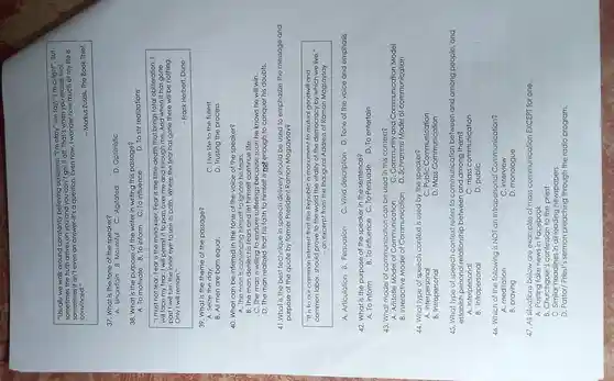 "Usually we walk around constantly believing ourselves. "I'm okay" we say "I'm alright".But
sometimes the truth arrives on you and you can't get it off.That's when you realize that
sometimes it isn't even an answer-it's a question. Even now, I wonder how much of my life is
convinced."
-Markus Zusak,The Book Thief
37. What is the tone of the speaker?
A. Uncertain B. Mournful C. Agitated D. Optimistic
38. What is the purpose of the writer in writing this passage?
A. To motivate B. To inform C. To influence
D. To stir realizations
"I must not fear Fear is the mind-killer. Fear is the little-deatr that brings total obliteration. I
will face my fear. I will permit it to pass over me and through me. And when it has gone
past I will turn the inner eye to see its path . Where the fear has gone there will be nothing.
Only I will remain."
- Frank Herbert Dune
39.What is the theme of the passage?
A. Seize the day.
C. Live life to the fullest.
D. Trusting the process
B. All men are born equal.
40. What can be inferred in the tone of the voice of the speaker?
A. The man is convincing himself to ignore his fears.
B. The man denies his fears and let himself continue life.
C. The man is willing to endure sufferings because soon he knows he will win.
D. The man realized that his faith to himself is not enough to conquer his doubts.
41.What is the best technique in speech delivery should be used to emphasize the message and
purpose of the quote by former President Ramon Magsaysay?
"It is to our common interest that this Republic a monument to mutual goodwill and
common labor should prove to the world the vitality of the democracy by which we live."
- an excerpt from the Inaugural Address of Ramon Magsaysay
A. Articulation B. Persuasion C. Vivid description D. Tone of the voice and emphasis
42. What is the purpose of the speaker in the sentence?
A. To inform B.To influence C . To-Persuade D. To entertain
43. What model of communicatior can be used in this context?
A. Aristotle Model of Communication
B. Interactive Model of Communication
D. Schramms Model of communication
44. What type of speech context is used by the speaker?
A . Interpersonal
C. Public Communication
B . Intrapersonal
D. Mass Communication
45. What type of speech contextrefers to communication between and among people, and
establish personal relationship between and among them?
C. mass communication
B . Intrapersonal
D. public
46. Which of the following is NOT an Intrapersonal Communication?
A. meditation
C. interview
B. praying
D. monologue
47. All situations below are examples of mass communication EXCEPT for one.
A fake news in Facebook
C Similar headlines in all leading newspapers.
D. Pastor/Priest's sermon preaching the radio program.