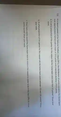 12. In a recent season of the National Football League (NFL), the distribution of points scored by the home team
was approximately normal with a mean of 23.0 points and a standard deviation of 9.3 points.
a. In what proportion of the games for this season did the home team score less than 10 points? Show your
work.
b. In what proportion of the games for this season did the home team score between 20 and 30 points?Show
your work.
c. How many points would the home team have to score in this season
in order to be in the top 10%  for most
points scored? Show your work.