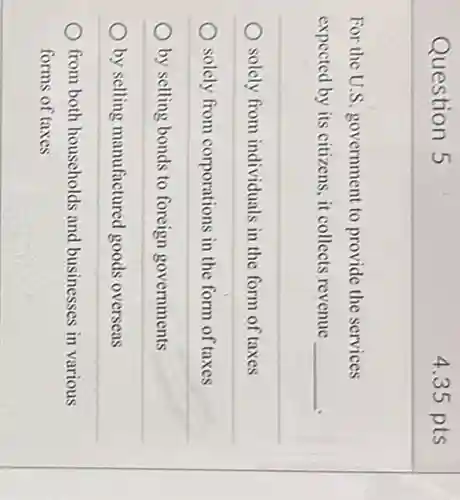 Question 5
For the U.S. government to provide the services
expected by its citizens , it collects revenue
__
solely from individuals in the form of taxes
solely from corporations in the form of taxes
by selling bonds to foreign governments
by selling manufactured goods overseas
from both households and businesses in various
forms of taxes
4.35 pts