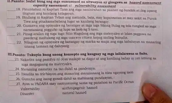 I.Panuto: Isulat kung ang mga sumusunod na sitwasyon ay ginagawa sa hazard assessment
capacity assessment at vulnerability assessment
__ 18. Pinuntahan ni Kapitan Tano ang mga naninirahan sa paanan ng bundok at ilog upang
tingnan ang kalagayan.
__ 19. Binilang ni Kapitan Teban ang matanda, bata, may kapansanan at may sakit sa Purok
Tres ang pinakamababang lugar sa kanilang barangay.
__ 20. Gumawa ang opisyales ng barangay at mga taga Sikong Bulag ng tala tungkol sa mga
naranasang pagguho ng lupa sa loob ng 5 taon.
__ 21. Pinag-aralan ng mga taga Sitio Magalang ang mga materyales at lakas paggawa na
pwedeng maitulong ng mga concern citizen kapag muling bumaha.
__ 22. Nilagyan ng opisyales ng barangay ng marka sa mapa ang mga kabahayan na maaaring
unang tamaan ng daluyong
III.Panuto:Tukuyin kung anong konsepto ang kaugnay ng mga inilalarawan sa lbaba.
__ 23. Nakatira ang pamilya ni Jess malapit sa dagat at ang kanilang bahay ay yari lamang sa
mga magagaang na materyales.
__ 24. Maraming namatay na tao dahil sa pandemya.
__ 25. Ibinalita sa telebisyon ang maaaring maranasang la niva ngayong taon
__ 26. Gumuho ang isang gusali dahil sa mahinang pundasyon.
__ 27. Ayon sa PAGASA may namumuong sama ng panahon sa Pacific Ocean
Vulnerability	anthropogenic hazard
Disaster
natural hazard