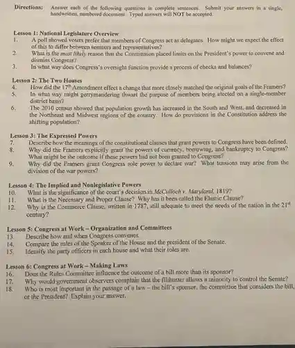 Directions: Answer each of the following questions in complete sentences. Submit your answers in a single,
handwritten, numbered Typed answers will NOT be accepted.
Lesson 1: National Legislature Overview
1. A poll showed voters prefer that members of Congress act as delegates. How might we expect the effect
of this to differ between senators and representatives?
2.
What is the most likely reason that the placed limits on the President's power to convene and
dismiss Congress?
3.
In what way does Congress's oversight function provide a process of checks and balances?
Lesson 2: The Two Houses
4. How did the 17^th Amendment effect a change that more closely matched the original goals of the Framers?
5.
In what way might gerrymandering thwart the purpose of members being elected on a single-member
district basis?
6. The 2010 census showed that population growth has increased in the South and West, and decreased in
the Northeast and Midwest regions of the country How do provisions in the Constitution address the
shifting population?
Lesson 3: The Expressed Powers
7. Describe how the meanings of the constitutional clauses that grant powers to Congress have been defined.
8.
Why did the Framers explicitly grant the powers of currency, borrowing, and bankruptcy to Congress?
What might be the outcome if these powers had not been granted to Congress?
9. Why did the Framers grant Congress sole power to declare war? What tensions may arise from the
division of the war powers?
Lesson 4: The Implied and Nonlegislative Powers
10. What is the significance of the court's decision in McCulloch v. Maryland.1819?
11. What is the Necessary and Proper Clause?Why has it been called the Elastic Clause?
12. Why is the Commerce Clause, written in 1787 , still adequate to meet the needs of the nation in the 21^st
century?
Lesson 5: Congress at Work-Organization and Committees
13. Describe how and when Congress convenes.
14. Compare the roles of the Speaker of the House and the president of the Senate.
15. Identify the party officers in each house and what their roles are.
Lesson 6: Congress at Work - Making Laws
16. Does the Rules Committee influence the outcome of a bill more than its sponsor?
17. Why would government observers complain that the filibuster allows a minority to control the Senate?
18. Who is most important in the passage of a law -the bill's sponsor, the committee that considers the bill,
or the President? Explain your answer.