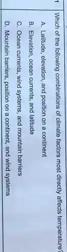 Which of the following combinations of climate factors most directly affects temperature?
A. Latitude, elevation , and position on a continent
B. Elevation, ocean currents, and latitude
C. Ocean currents , wind systems, and mountain barriers
D. Mountain barriers position on a continent, and wind systems