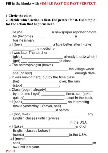 Fill in the blanks with SIMPLE PAST OR PAST PERFECT.
1.Circle the clues.
2. Decide which action is first. Use perfect for it. Use simple
for the action that happens next.
1. He (be) __ a newspaper reporter before
he (become) __ a
businessman.
2. I (feel) __ a little better after I (take)
__ the medicine.
3. I was late. The teacher
(give __ already a quiz when I
(get) __ to class.
4. The anthropologist (leave)
__ the village when
she (collect) __ enough data.
5. It was raining hard, but by the time class
(be) __ over, the rain
(stop) __ .
6. Class (begin, already) __
by the time I (get) __ there, so I (take,
quietly) __ a seat in the back.
7. I (see) __ an interesting
movie yesterday. I (never, see)
__ it before.
8. I (not, take) __ _any
English classes until I (arrive)
__ in the USA.
9. I (take __ disappointed a lot of
English classes before I
(come) __ to the USA.
10. I (never,
see) __ sn
ow until last year.
Part B