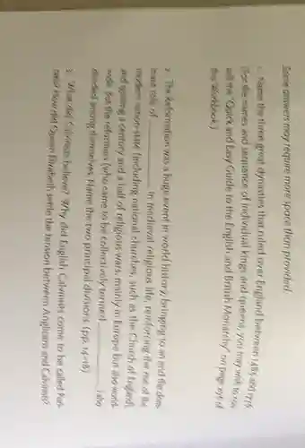 Some answers may require more space than provided.
1. Name the three great dynasties that ruled over England between 148 and into.
(For the names and sequence of individual kings and queens, you may wish to con
soft the "Quick and Easy Guide to the English and British Monarchy" on page syste
this Workbook.)
2. The Reformation was a huge event in world history, bringing to an end the dom.
inant role of __
in medieval religious life reinforcing the rise of the
modern nation-state (including national churches, such as the Church of England),
and igniting a century and a half of religious wars, mainly in Europe but also world-
wide. But the reformers (who came to be collectively termed __ ) also
divided arriong themselves. Name the two principal divisions. (pp.
14-18
2. What did Calvinists believe? Why did English Calvinists come to be called Pun-
faris? How did Queen Elizabeth settle the tension between Anglicans and Calvinists?