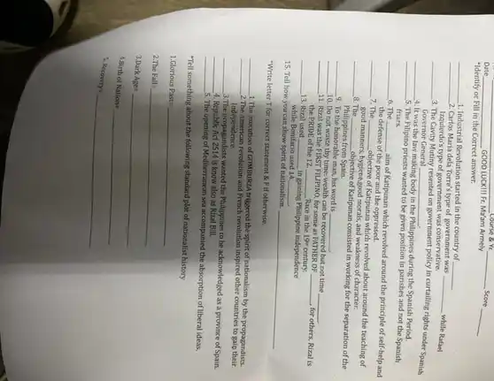 Date __ GOOD CUCKIII Fr. Ma'am Armely
__ Score
__
__ Course & Yr
"Identify or Fill in the Correct answer.
__
1. Industrial Revolution started in the country of __
__ 2. Carlos Maria dela Torre's type of government was
__ while Rafael Izquierdo's type of government was conservative.
__
3. The Cavity Mutiny resented on government policy in curtailing rights under Spanish
Governor General __
__
4. It was the law making body in the Philippines during the Spanish Period.
__
5. The Filipino priests wanted to be given position in parishes and not the Spanish
friars.
__ 6. The __
aim of Katipunan which revolved around the principle of self-help and
the defense of the poor and the oppressed.
__ 7. The __
objective of Katipunan which revolved about around the teaching of
good manners, hygiene,good morals , and weakness of character.
__ 8. The __
objective of Katipunan consisted in working for the separation of the
Philippines from Spain.
__
9. To the honorable man, his word is __
__
10. Do not waste thy time: wealth can be recovered but not time
__
__
11. Rizal was the FIRST FILIPINO, for some as FATHER OF
__ , for others, Rizal is the PRIDE of the 12	Race in the 19 century.
__ 13. Rizal used __ in gaining Philippine independence
__
while Bon
15. Tell how you can show spirit of nationalism.
__
Bonifacio used 14 __
"Write letter T for correct statement &F if otherwise.
__
1.The execution of GOMBURZ triggered the spirit of nationalism by the propagandists.
__
2.The American revolution and French revolution inspired other countries to gain their
Independence.
__
3.The propagandists wanted the Philippines to be acknowledged as a province of Spain.
__ 4. Republic Act 2514 is know also as Rizal Bill.
__
5. The opening of Mediterranear sea accompanied the absorption of liberal ideas.
"Tell something about the following standard plot of nationalist history
1.6lorious Past=
2 The Fall=
Mark Age=
ldots istt of Nation=
s
Recovery=