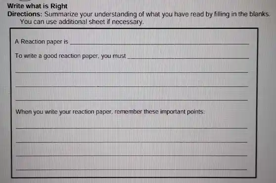 Write what is Right
Directions: Summarize your understanding of what you have read by filling in the blanks.
You can use additional sheet if necessary.
__
When you write your reaction paper, remember these important points:
__