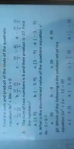 7. Find the sum and product of the roots of the quadratic
equation 9x^2+30x-25=0
a. (3)/(10),(9)/(25)
(10)/(3),(25)/(9)
c -(10)/(3),-(25)/(9)
d -(10)/(3),(25)/(9)
8. The sum of two numbers is 6 and their product is 27.Find
the numbers?
 3,9 
b.  -3,9 
c.  3,-9 
d (-3,-9)
9. What is the discriminant value of the quadratic equation x^2
4x-5=0
a. 36
b. -4
c. 16
d. 36
10. Which of the following is the solution set of the
equation 2x^2+2x-12=0
a. (-3,2)
(-1,3)
(-(3)/(3),1)
d ((3)/(2),-1)