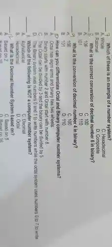 __ 7. Which of these is an example of a number system?
A. Whole
C. Hexadecimal
B. Rational
D. Composite
__ 8. What is the correct conversion of decimal number 6 in binary?
A. 106
C. 100
B. 101
D. 110
__ -9. What is the conversion of decimal number 4 in binary?
A. 106
C. 100
B. 101
D. 110
__ 1. How can you differentiate Octal and Binary computer number systems?
A. Octal has eight arms and binary has two wheels.
B. Binary starts with number 2 and Octal start with number 8.
C. The Octal can be divided by 3 and the binary can be divided by 5.
D. The Binary system uses numbers 0 and 1 to write numbers while the octal system uses numbers 0 to 7 to write.
__ 11. Which of the following is NOT a computer number system?
A. Alphabetical
C. Decimal
B. Hexadecimal
D. Octal
__ -12 What is the Decimal Number System based on?
A. Based on 2
B Besed on 10
C. Based on 8
D. Based on 16