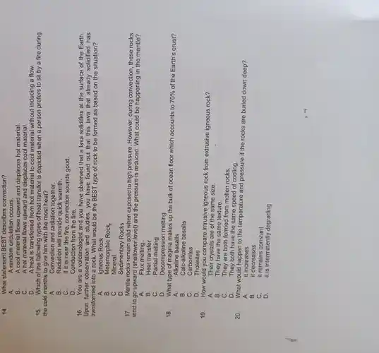 14.
What statement BEST describes convection?
A.
A random circulation occurs.
B.
A cool material flows upward and displaces hot material.
C.
A hot material flows upward and displaces cool material.
D.
15.
A heat is transferred from hot material to cool material without inducing a flow.
Which of the following types of heat transfer is depicted when a person prefers to sit by a fire during
the cold months to give him with the most heat?
A.
Convection and radiation together.
B.
Radiation will provide quick warmth.
C.
If it is near the fire, convection sounds good.
D.
Conduction from the fire.
16. You are a volcanologist and you have observed that a lava solidifies at the surface of the Earth.
Upon further observation and studies, you have found out that this lava that already solidified has
transformed into a rock. What would be the BEST type of rock to be formed as based on the situation?
A.
Igneous Rock
B.
Metamorphic Rock
C.
Mineral
D.
Sedimentary Rocks
17. Mantle rocks remain solid when exposed to high pressure . However, during convection, these rocks
tend to go upward (shallower level) and the pressure is reduced. What could be happening in the mantle?
A.
Flux melting.
B.
Heat transfer
C.
Partial melting
D.
Decompression melting
18.
What type of magma makes up the bulk of ocean floor which accounts to 70%  of the Earth's crust?
Alkaline basalts
A.
B.
Calc-alkaline basalts
C.
Carbonites
D.
Tholeiites
19.
How would you compare intrusive igneous rock from extrusive igneous rock?
A.	Their crystals are of the same size.
B.
They have the same texture.
C.
They are both formed from molten rocks.
D.
They both have the same speed of cooling.
20.
What would happen to the temperature and pressure if the rocks are buried down deep?
A.
it increases
B.
it decreases
C.
it remains constant
D.
it is intermittently degrading