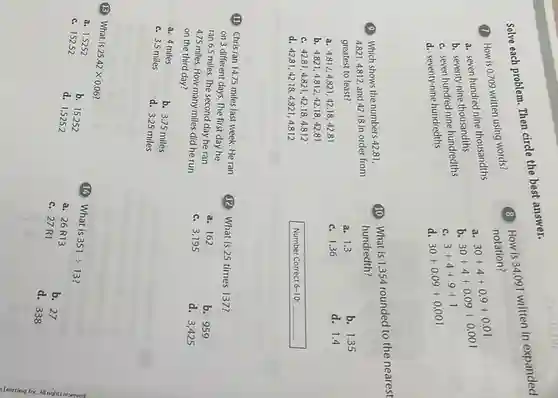 answer.
Solve each
(1) How is 0.709 written using words?
a. seven hundred nine thousandths
b. seventy-nine thousandths
c. seven hundred nine hundredths
d. seventy-nine hundredths
(9) Which shows the numbers 42.81,
4.821,4.812, and 42.18 in order from
greatest to least?
a. 4.812,4.821,42.18,42.81
b 4.821,4.812,42.18,42.81
c. 42.81,4.821,42.18,4.812
d 42.81,42.18,4.821,4.812
(1) Chris ran 14.75 miles last week. He ran
on 3 different days. The first day he
ran 6.5 miles. The second day he ran
4.75 miles. How many miles did he run
on the third day?
a. 4 miles
c. 3.5 miles
b. 3.75 miles
d. 3.25 miles
(B) What is
25.42times 0.06
a. 1.5252
b. 15.252
c. 152.52
d. 1,5252
b. 1.35
d. 1.4
Number Correct 6-10: __
(8) How is 34.091 written in expanded
notation?
a
30+4+0.9+0.01
b
30+4+0.09+0.001
c.
3+4+9+1
d 30+0.09+0.001
(10) What is 1.354 rounded to the nearest
hundredth?
a. 1.3
c. 1.36
(12) What is 25 times 137?
a. 162
b. 959
c. 3,195
d. 3,42 s
(14) What is
351div 13
a. 26R 13
b. 27
c. 27R 1
d. 338